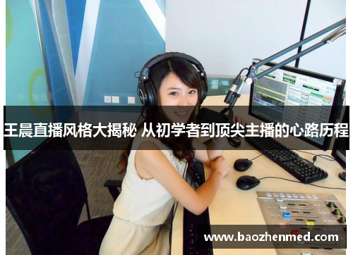 王晨直播风格大揭秘 从初学者到顶尖主播的心路历程