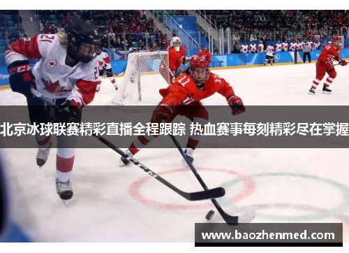 北京冰球联赛精彩直播全程跟踪 热血赛事每刻精彩尽在掌握